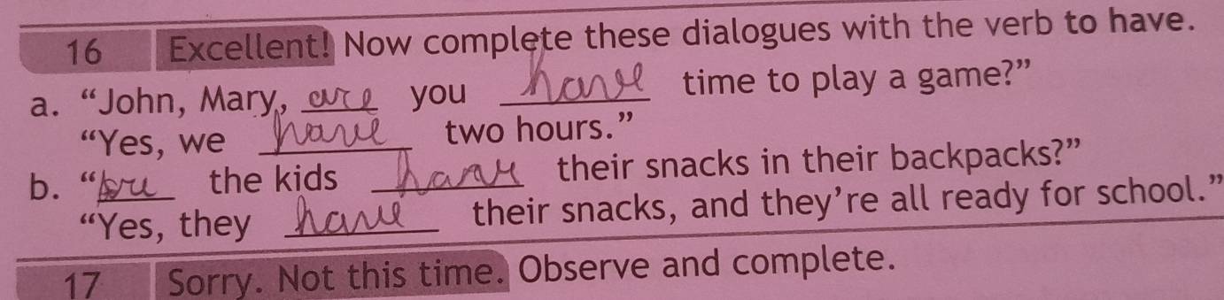 Excellent! Now complete these dialogues with the verb to have. 
a. “John, Mary, _you _time to play a game?” 
“Yes, we two hours.” 
b. _the kids _their snacks in their backpacks?” 
“Yes, they _their snacks, and they’re all ready for school.” 
17 Sorry. Not this time. Observe and complete.