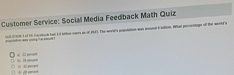 Customer Service: Social Media Feedback Math Quiz
QUESTION 3 of 10: Facebook had 2.9 billion users as of 2023. The world's population was around 8 billion. What percentage of the world's
poputation was using Facebook?
a) 22 percent
b) 26 percent
c) 32 percent
d 6 percent