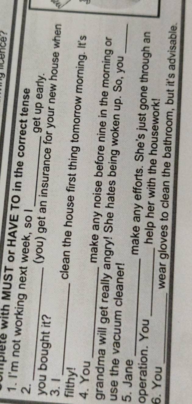 licence 
plete with MUST or HAVE TO in the correct tense 
1. I'm not working next week, so I 
_ 
_ 
2. 
get up early. 
you bought it? 
(you) get an insurance for your new house when - 
filthy! 
3.1 _clean the house first thing tomorrow morning. It's 
4. You _make any noise before nine in the morning or 
grandma will get really angry! She hates being woken up. So, you 
use the vacuum cleaner! 
5. Jane _make any efforts. She's just gone through an 
operation. You _help her with the housework! 
6. You _wear gloves to clean the bathroom, but it's advisable.