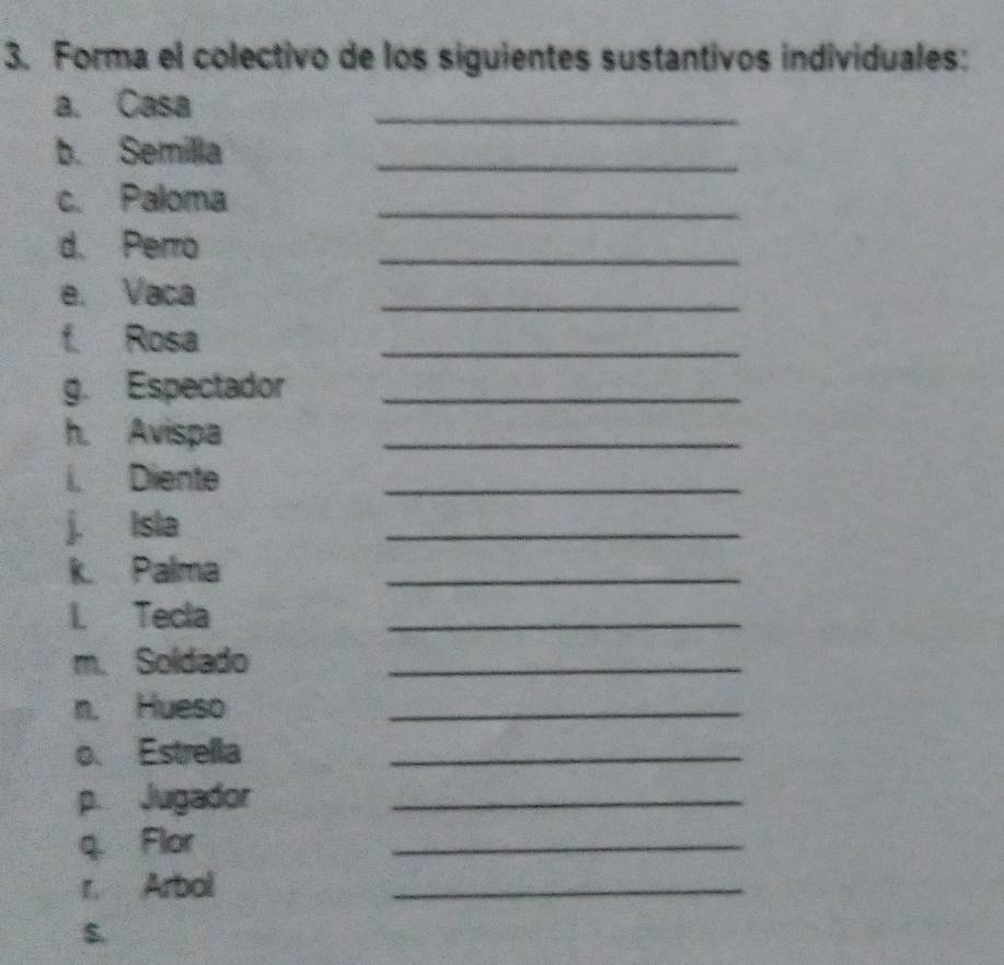 Forma el colectivo de los siguientes sustantivos individuales: 
a. Casa 
_ 
b. Semilla_ 
c. Paloma_ 
d. Perro 
_ 
e. Vaca 
_ 
f Rosa 
_ 
g. Espectador_ 
h. Avispa 
_ 
i. Diente 
_ 
j. Isla 
_ 
k Palma 
_ 
I Tecla 
_ 
m. Soldado_ 
n. Hueso 
_ 
o. Estrella_ 
p. Jugador_ 
q. Flor 
_ 
r. Arbol 
_ 
s.