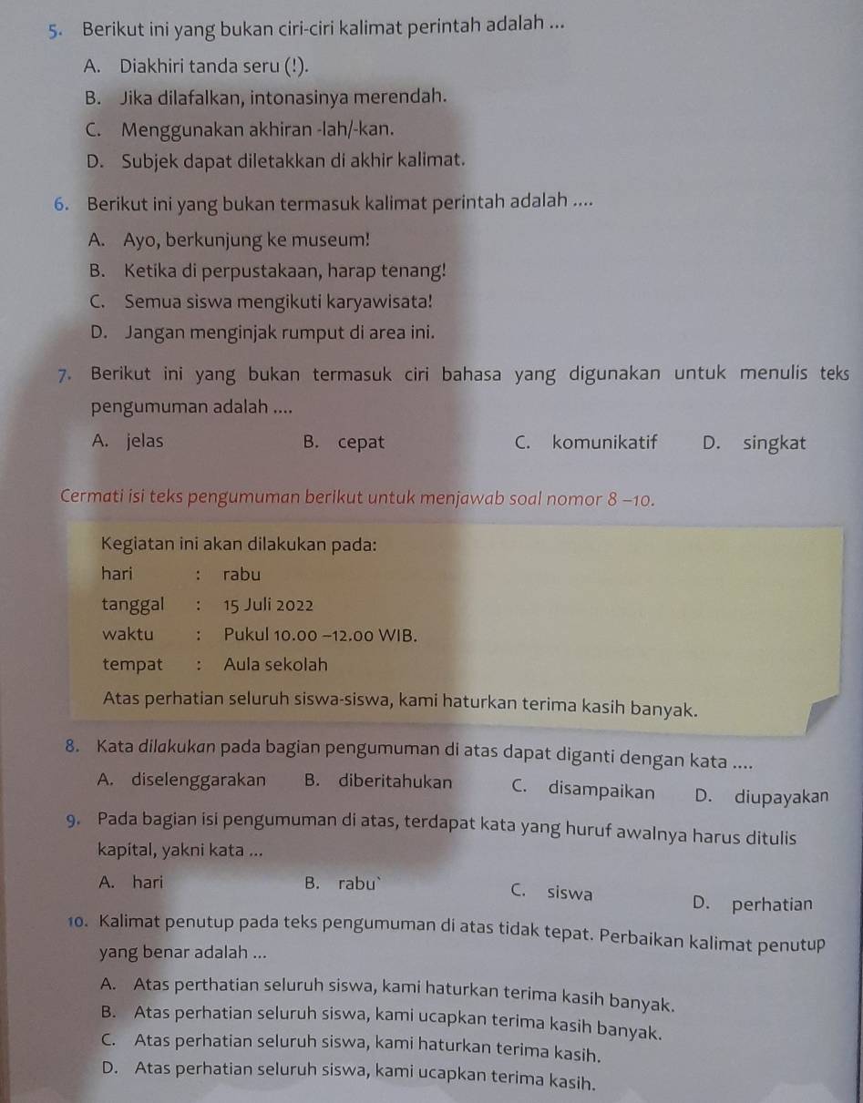 Berikut ini yang bukan ciri-ciri kalimat perintah adalah ...
A. Diakhiri tanda seru (!).
B. Jika dilafalkan, intonasinya merendah.
C. Menggunakan akhiran -lah/-kan.
D. Subjek dapat diletakkan di akhir kalimat.
6. Berikut ini yang bukan termasuk kalimat perintah adalah ....
A. Ayo, berkunjung ke museum!
B. Ketika di perpustakaan, harap tenang!
C. Semua siswa mengikuti karyawisata!
D. Jangan menginjak rumput di area ini.
7. Berikut ini yang bukan termasuk ciri bahasa yang digunakan untuk menulis teks
pengumuman adalah ....
A. jelas B. cepat C. komunikatif D. singkat
Cermati isi teks pengumuman berikut untuk menjawab soal nomor 8 -10.
Kegiatan ini akan dilakukan pada:
hari : rabu
tanggal ： 15 Juli 2022
waktu : Pukul 10.00 −12.00 WIB.
tempat : Aula sekolah
Atas perhatian seluruh siswa-siswa, kami haturkan terima kasih banyak.
8. Kata dilakukan pada bagian pengumuman di atas dapat diganti dengan kata ....
A. diselenggarakan B. diberitahukan C. disampaikan D. diupayakan
9. Pada bagian isi pengumuman di atas, terdapat kata yang huruf awalnya harus ditulis
kapital, yakni kata ...
A. hari B. rabu` C. siswa
D. perhatian
10. Kalimat penutup pada teks pengumuman di atas tidak tepat. Perbaikan kalimat penutup
yang benar adalah ...
A. Atas perthatian seluruh siswa, kami haturkan terima kasih banyak.
B. Atas perhatian seluruh siswa, kami ucapkan terima kasih banyak.
C. Atas perhatian seluruh siswa, kami haturkan terima kasih.
D. Atas perhatian seluruh siswa, kami ucapkan terima kasih.