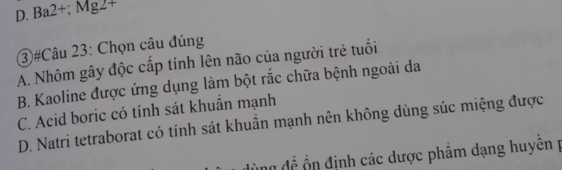 D. Ba2+; Mg2+
3)#Câu 23: Chọn câu đúng
A. Nhôm gây độc cấp tính lên não của người trẻ tuổi
B. Kaoline được ứng dụng làm bột rắc chữa bệnh ngoài da
C. Acid boric có tính sát khuẩn mạnh
D. Natri tetraborat có tính sát khuần mạnh nên không dùng súc miệng được
ng để ổn định các dược phâm dạng huyên p