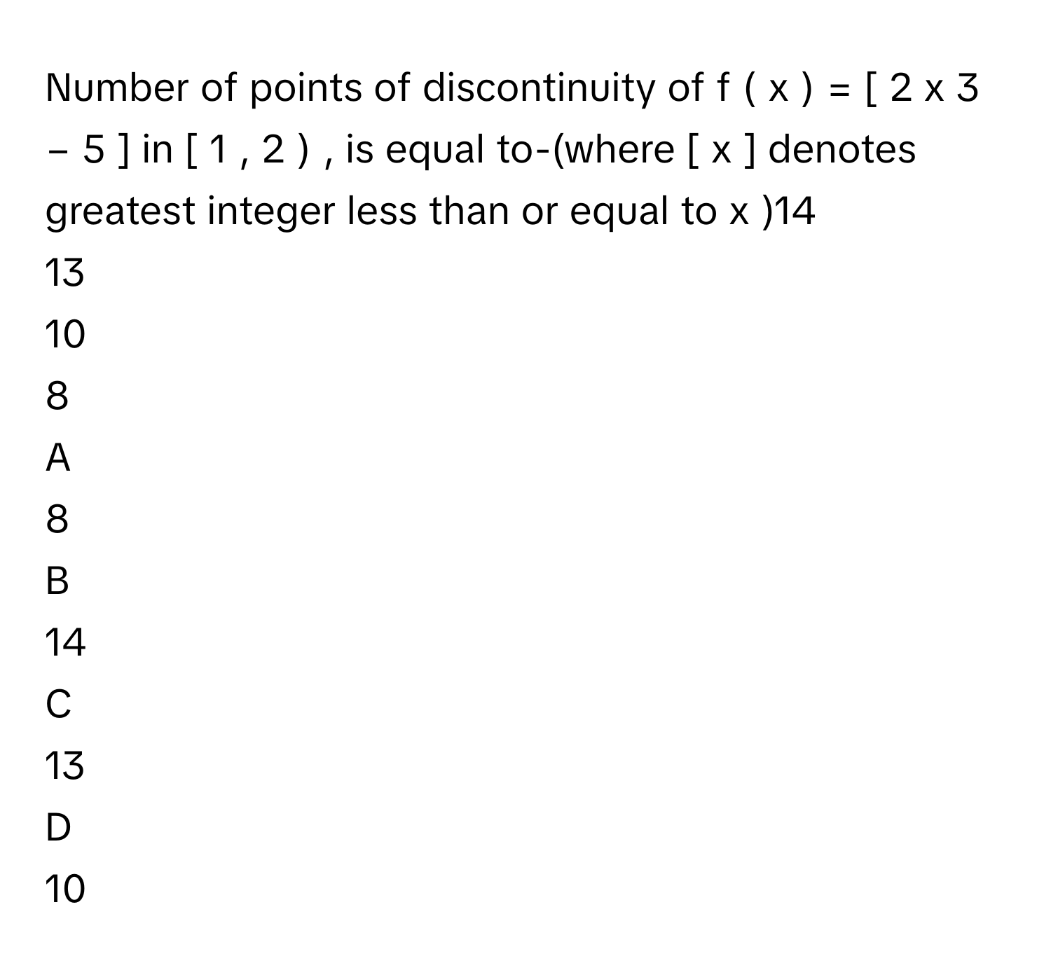 Number of points of discontinuity of f  (  x  )  =  [  2  x   3    −  5  ]      in [  1  ,  2  )     , is equal to-(where [  x  ]      denotes greatest integer less than or equal to x     )14     
13     
10     
8     

A  
8      


B  
14      


C  
13      


D  
10