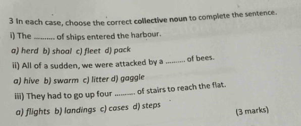 In each case, choose the correct collective noun to complete the sentence.
i) The_ of ships entered the harbour.
a) herd b) shoal c) fleet d) pack
ii) All of a sudden, we were attacked by a _of bees.
a) hive b) swarm c) litter d) gaggle
iii) They had to go up four_ of stairs to reach the flat.
a) flights b) landings c) cases d) steps
(3 marks)