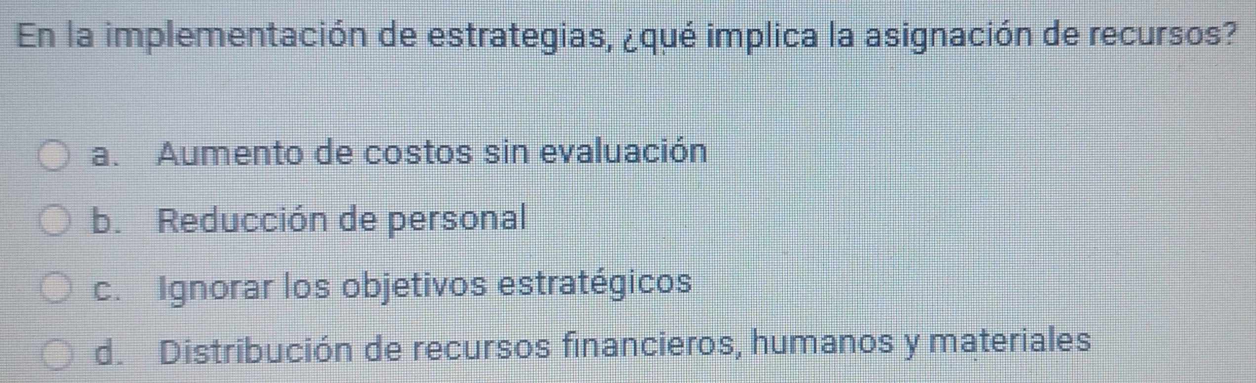 En la implementación de estrategias, ¿qué implica la asignación de recursos?
a. Aumento de costos sin evaluación
b. Reducción de personal
c. Ignorar los objetivos estratégicos
d. Distribución de recursos financieros, humanos y materiales