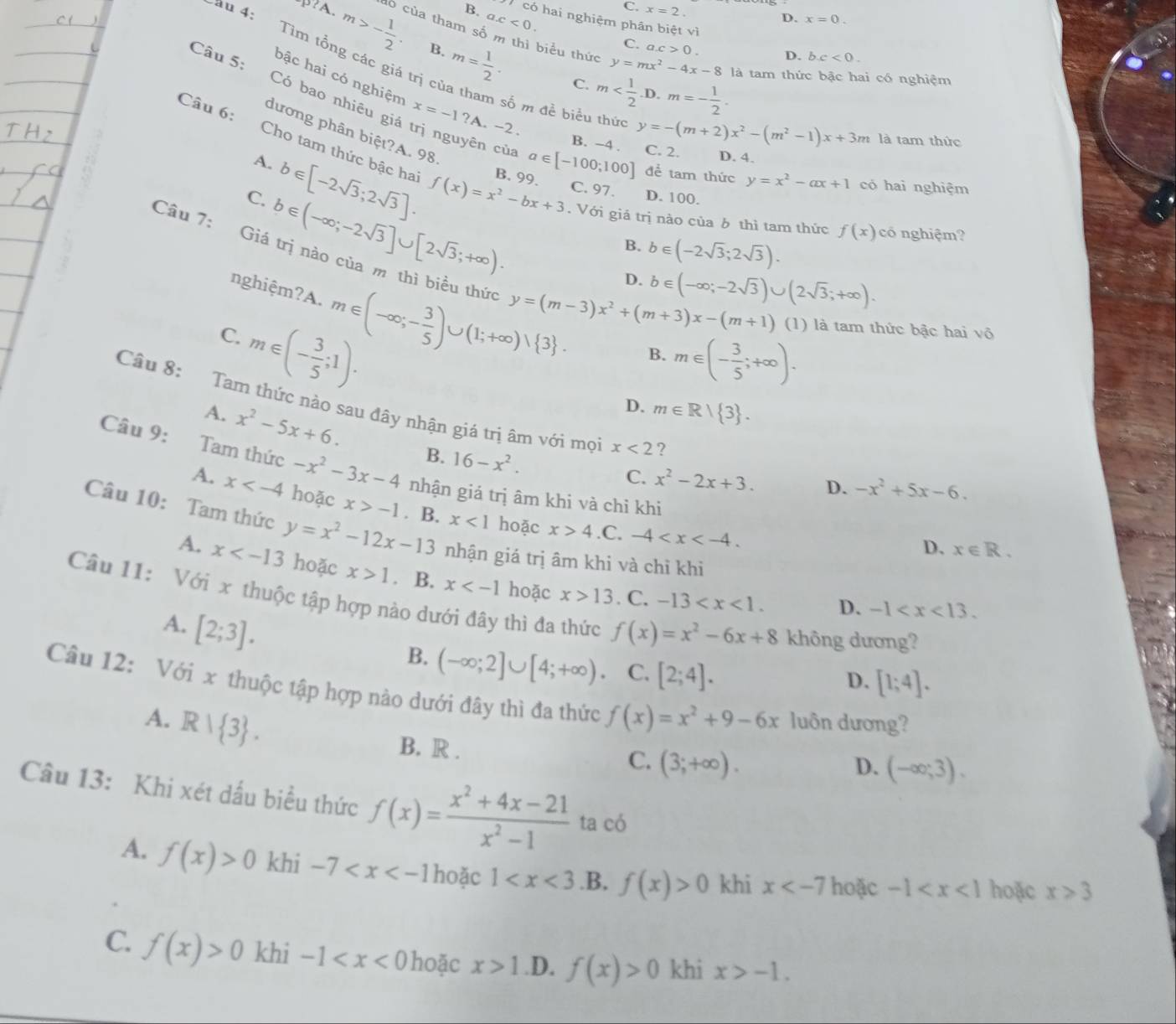 B. a.c<0.
C. x=2.
D. x=0.
có hai nghiệm phân biệt vì
?A. m>- 1/2 . có của tham số m thì biểu thức
Cau 4:  Tìm tổng các giá trị
B.
C. a.c>0. D. bc<0.
m= 1/2 . C. m
y=mx^2-4x-8 là tam thức bậc hai có nghiệm
bậc hai có nghiệm x=-1?A.-2.
Câu 5: Có bao nhiêu giá trị nguyên cù a∈ [-100;100] để tam thức
số m đề biểu thức y=-(m+2)x^2-(m^2-1)x+3m là tam thức
B. -4 . C. 2. D. 4.
dương phân biệt?A. 98. b∈ (-2sqrt(3);2sqrt(3)).
A. b∈ [-2sqrt(3);2sqrt(3)]. B. 99.
Câu 6: Cho tam thức bậc ha f(x)=x^2-bx+3. Với giá trị nào của δ thì tam thức f(x) có nghiệm?
y=x^2-ax+1 có hai nghiệm
C. 97. D. 100.
C. b∈ (-∈fty ;-2sqrt(3)]∪ [2sqrt(3);+∈fty ).
B.
Câu 7: Giá trị nào của m thì biểu thức y=(m-3)x^2+(m+3)x-(m+1) (1) là tam thức bậc hai vô
D. b∈ (-∈fty ;-2sqrt(3))∪ (2sqrt(3);+∈fty ).
nghiệm?A.
C. m∈ (-∈fty ;- 3/5 )∪ (1;+∈fty )vee  3 .
m∈ (- 3/5 ;1).
B. m∈ (- 3/5 ;+∈fty ).
D. m∈ R| 3 .
Câu 8: Tam thức nào sau đây nhận giả trị âm với mọ x<2</tex> ?
A. x^2-5x+6. B. 16-x^2.
Câu 9: Tam thức -x^2-3x-4 nhận giá trị âm khi và chỉ khi
C. x^2-2x+3. D. -x^2+5x-6.
A. x hoặc x>-1. B. x<1</tex> hoặc x>4 .C. -4
Câu 10: Tam thức y=x^2-12x-13 nhận giá trị âm khi và chỉ khi
D、 x∈ R.
A. x hoặc x>1. B. x hoặc x>13. C. -13
Câu 11: Với x thuộc tập hợp nào dưới đây thì đa thức f(x)=x^2-6x+8 không dương?
A. [2;3].
D. -1
B. (-∈fty ;2]∪ [4;+∈fty ). C. [2;4].
D. [1;4].
Câu 12: Với x thuộc tập hợp nào dưới đây thì đa thức f(x)=x^2+9-6x luôn dương?
A. R| 3 .
B. R .
C. (3;+∈fty ). D. (-∈fty ;3).
Câu 13: Khi xét dấu biểu thức f(x)= (x^2+4x-21)/x^2-1  ta có
A. f(x)>0 khi -7 hoặc 1 .B. f(x)>0 khi x hoặc -1 hoặc x≥slant 3
C. f(x)>0 khi -1 hoặc x>1 .D. f(x)>0 khi x>-1.