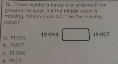 Three numbers below are ordered from
greatest to least, but the middle value is
missing. Which could NOT be the missing
value ?
a、 19.035 19.043
19.007
b. 19.017
c. 19.004
d. 19.01