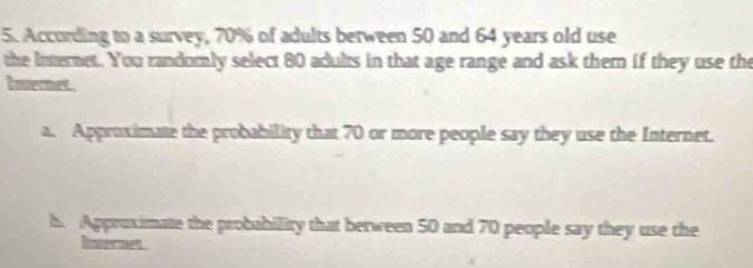 According to a survey, 70% of adults between 50 and 64 years old use
the Internet. You randomly select 80 adults in that age range and ask them if they use the
hnet .
a. Approximate the probability that 70 or more people say they use the Internet.
h. Approximate the probability that between 50 and 70 people say they use the
Inernet