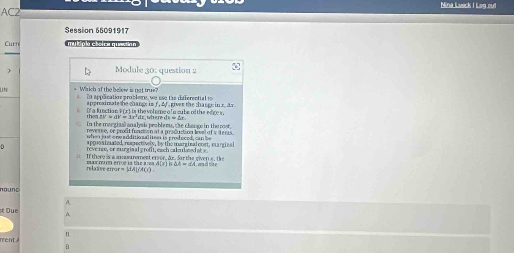 Nina Lueck I Log out
AC2
Session 55091917
Curr multiple choice question
Module 30: question 2
UN
* Which of the below is not true?
A. In application problems, we use the differential to
approximate the change in f, △ j , given the change in x, Δx
B. If a function V(x) is the volume of a cube of the edge x,
then △ V=dV=3x^3dx , where dx=△ x
In the marginal analysis problems, the change in the cost,
revenue, or profit function at a production level of x items,
when just one additional item is produced, can be
approximated, respectively, by the marginal cost, marginal
revenue, or marginal profit, each calculated at x.
If there is a measurement error, Δx, for the given x, the
maximum error in the area A(x) 15 △ A≌ dA
relative error ≌ |dA|/A(x). , and the
nounc
A.
st Due A
B.
rrent 
B