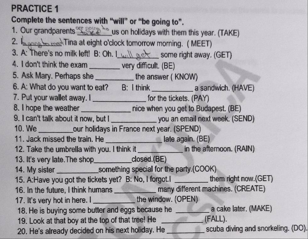 PRACTICE 1 
Complete the sentences with “will” or “be going to”. 
1. Our grandparents _us on holidays with them this year. (TAKE) 
2. 1_ Tina at eight o'clock tomorrow morning. ( MEET) 
3. A: There's no milk left! B: Oh. I_ some right away. (GET) 
4. I don't think the exam _very difficult. (BE) 
5. Ask Mary. Perhaps she _the answer ( KNOW) 
6. A: What do you want to eat? B: I think _a sandwich. (HAVE) 
7. Put your wallet away. I _for the tickets. (PAY) 
8. I hope the weather _nice when you get to Budapest. (BE) 
9. I can't talk about it now, but I _you an email next week. (SEND) 
10. We_ our holidays in France next year. (SPEND) 
11. Jack missed the train. He _late again. (BE) 
12. Take the umbrella with you. I think it_ in the afternoon. (RAIN) 
13. It's very late.The shop_ closed.(BE) 
14. My sister_ something special for the party.(COOK) 
15. A:Have you got the tickets yet? B: No, I forgot.I _them right now.(GET) 
16. In the future, I think humans _many different machines. (CREATE) 
17. It's very hot in here. I _the window. (OPEN) 
18. He is buying some butter and eggs because he _a cake later. (MAKE) 
19. Look at that boy at the top of that tree! He _(FALL). 
20. He's already decided on his next holiday. He _scuba diving and snorkeling. (DO).