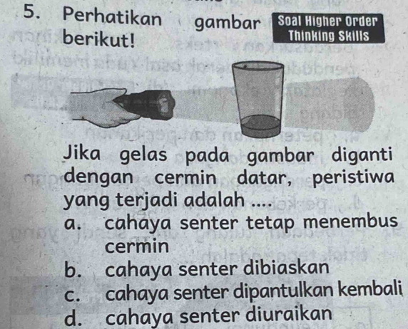 Perhatikan gambar Soal Higher Order
berikut!
Thinking Skills
a
Jika gelas pada gambar diganti
dengan cermin datar, peristiwa
yang terjadi adalah ....
a. cahaya senter tetap menembus
cermin
b. cahaya senter dibiaskan
c. cahaya senter dipantulkan kembali
d. cahaya senter diuraikan