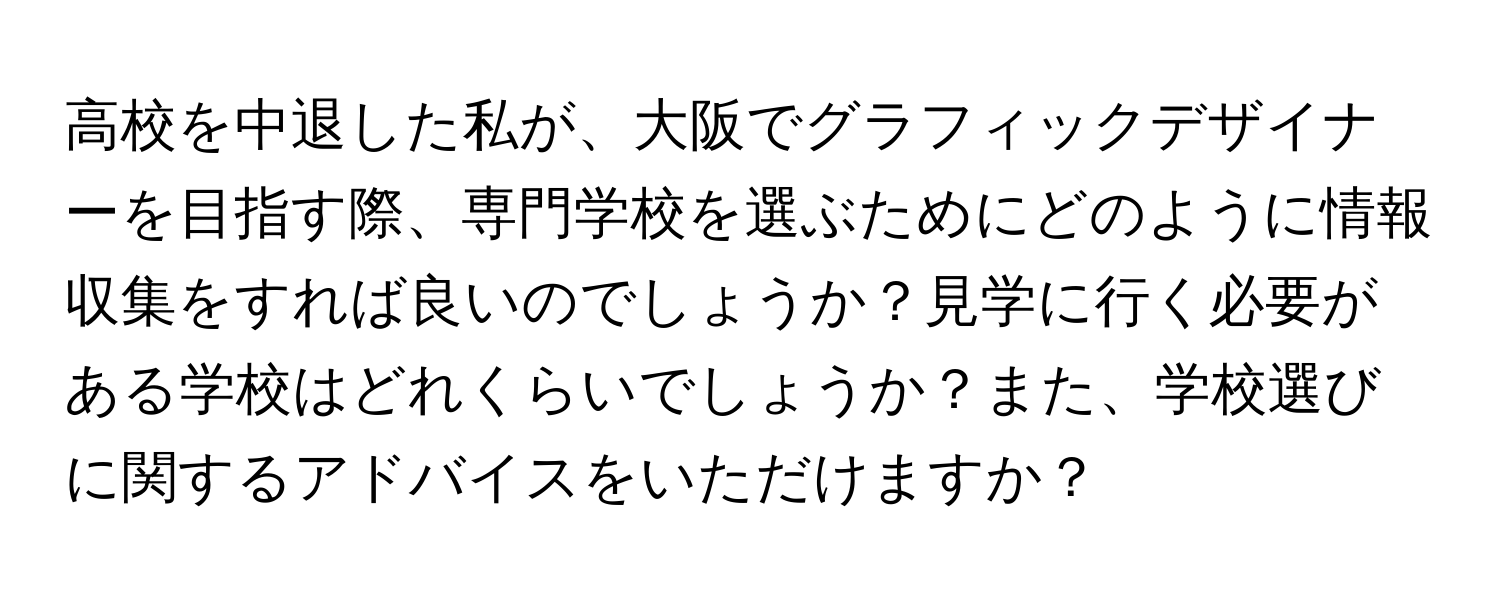 高校を中退した私が、大阪でグラフィックデザイナーを目指す際、専門学校を選ぶためにどのように情報収集をすれば良いのでしょうか？見学に行く必要がある学校はどれくらいでしょうか？また、学校選びに関するアドバイスをいただけますか？