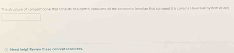 The structure of compact bone that consists of a central canal and all the concentric lameliae that surround it is called a Haversian system or a(n 
Need help? Review these concept resources.