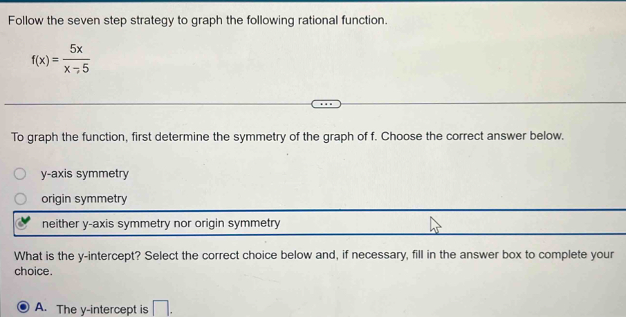 Follow the seven step strategy to graph the following rational function.
f(x)= 5x/x-5 
To graph the function, first determine the symmetry of the graph of f. Choose the correct answer below.
y-axis symmetry
origin symmetry
neither y-axis symmetry nor origin symmetry
What is the y-intercept? Select the correct choice below and, if necessary, fill in the answer box to complete your
choice.
A. The y-intercept is □ .