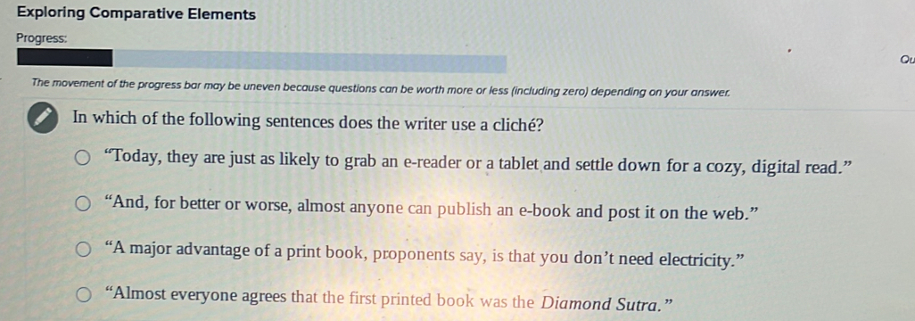 Exploring Comparative Elements
Progress:
Qu
The movement of the progress bar may be uneven because questions can be worth more or less (including zero) depending on your answer.
In which of the following sentences does the writer use a cliché?
“Today, they are just as likely to grab an e-reader or a tablet and settle down for a cozy, digital read.”
“And, for better or worse, almost anyone can publish an e-book and post it on the web.”
“A major advantage of a print book, proponents say, is that you don’t need electricity.”
“Almost everyone agrees that the first printed book was the Diamond Sutra.”