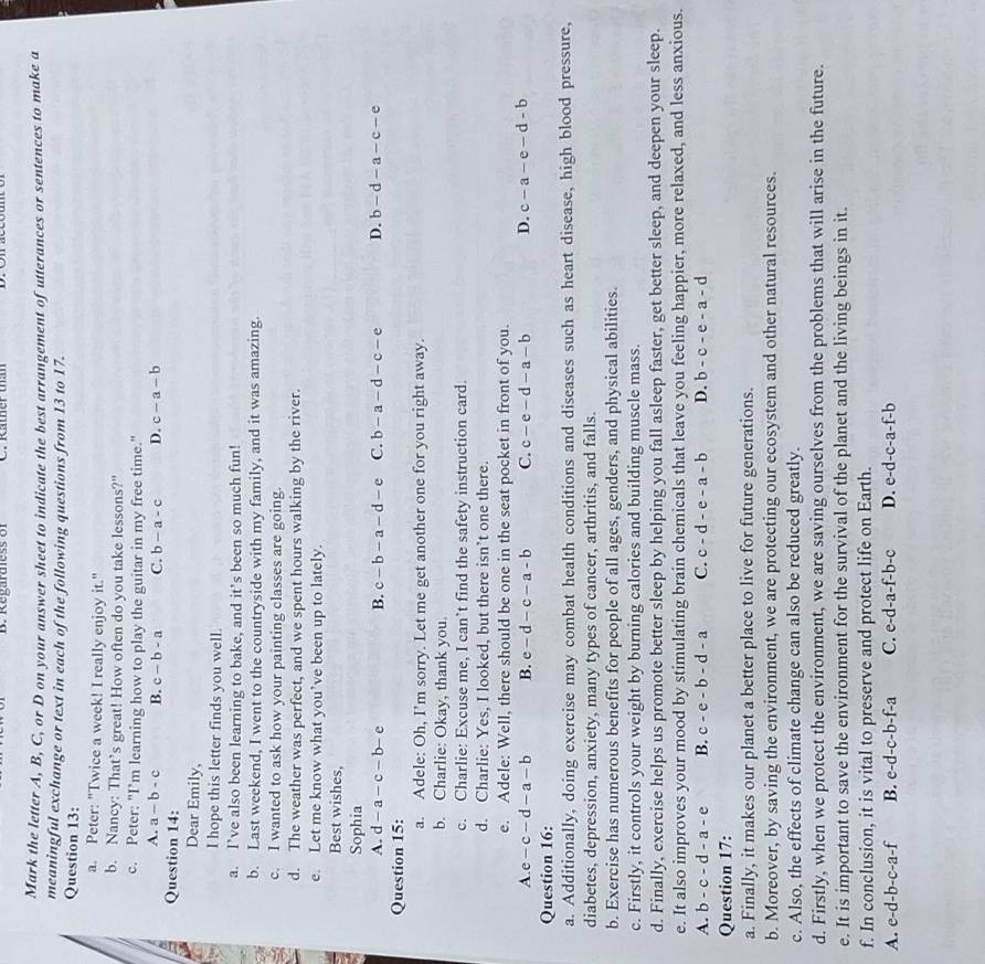 Regardiess of
Mark the letter A, B, C, or D on your answer sheet to indicate the best arrangement of utterances or sentences to make a
meaningful exchange or text in each of the following questions from 13 to 17.
Question 13:
a. Peter: "Twice a week! I really enjoy it."
b. Nancy: That’s great! How often do you take lessons?"
c. Peter: "I’m learning how to play the guitar in my free time."
A. a-b-c B. c-b-a C. b-a-c D. c-a-b
Question 14:
Dear Emily,
I hope this letter finds you well.
a. I’ve also been learning to bake, and it’s been so much fun!
b. Last weekend, I went to the countryside with my family, and it was amazing.
c. I wanted to ask how your painting classes are going.
d. The weather was perfect, and we spent hours walking by the river.
e. Let me know what you’ve been up to lately.
Best wishes,
Sophia
A. d-a-c-b-e B. c-b-a-d-e C. b-a-d-c-e D. b-d-a-c-e
Question 15:
a. Adele: Oh, I’m sorry. Let me get another one for you right away.
b. Charlie: Okay, thank you.
c. Charlie: Excuse me, I can’t find the safety instruction card.
d. Charlie: Yes, I looked, but there isn’t one there.
e. Adele: Well, there should be one in the seat pocket in front of you.
A.e-c-d-a-b B. e-d-c-a-b C. c-e-d-a-b D. c-a-e-d-b
Question 16:
a. Additionally, doing exercise may combat health conditions and diseases such as heart disease, high blood pressure,
diabetes, depression, anxiety, many types of cancer, arthritis, and falls.
b. Exercise has numerous benefits for people of all ages, genders, and physical abilities.
c. Firstly, it controls your weight by burning calories and building muscle mass.
d. Finally, exercise helps us promote better sleep by helping you fall asleep faster, get better sleep, and deepen your sleep.
e. It also improves your mood by stimulating brain chemicals that leave you feeling happier, more relaxed, and less anxious.
A. b-c-d-a-e B. c-e-b-d-a C. c-d-e-a-b D. b-c-e-a-d
Question 17:
a. Finally, it makes our planet a better place to live for future generations.
b. Moreover, by saving the environment, we are protecting our ecosystem and other natural resources.
c. Also, the effects of climate change can also be reduced greatly.
d. Firstly, when we protect the environment, we are saving ourselves from the problems that will arise in the future.
e. It is important to save the environment for the survival of the planet and the living beings in it.
f. In conclusion, it is vital to preserve and protect life on Earth.
A. e-d-b-c-a-f B. e-d-c-b- f-a C. e-d-a-f-b-c D. e-d-c-a -f-b