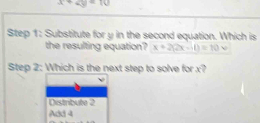 x+4y=10
Step 1: Substitute for y in the second equation. Which is
the resulting equation? x+2(2x-1)=10v
Step 2: Which is the next step to solve for x?
Distribute 2
Add 4