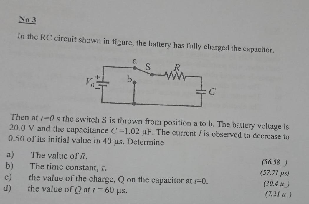 No 3
In the RC circuit shown in figure, the battery has fully charged the capacitor.
Then at t=0 s the switch S is thrown from position a to b. The battery voltage is
20.0 V and the capacitance C=1.02 μF. The current / is observed to decrease to
0.50 of its initial value in 40 μs. Determine
a) The value of R. (56.58 _)
b) The time constant, τ. (57.71 µs)
c) the value of the charge, Q on the capacitor at t=0. (20.4 μ _)
d) the value of Q at t=60 μs. (7.21 μ _)