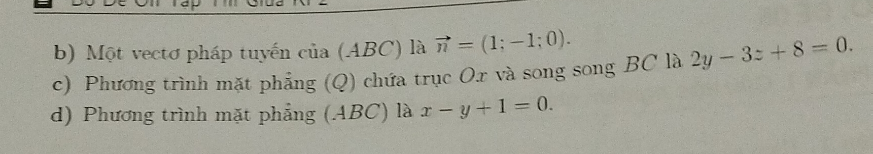 Một vectơ pháp tuyến của (ABC) là vector n=(1;-1;0). 
c) Phương trình mặt phẳng (Q) chứa trục Ox và song song BC là 2y-3z+8=0.
d) Phương trình mặt phẳng (ABC) là x-y+1=0.