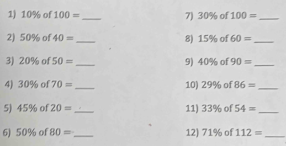 10% of 100= _7) 30% of 100= _ 
2) 50% of 40= _8) 15% of 60= _ 
3) 20% of 50= _ 9) 40% of 90= _ 
4) 30% of 70= _10) 29% of 86= _ 
5) 45% of 20= _ 11) 33% of 54= _ 
6) 50% of 80= _12) 71% of 112= _