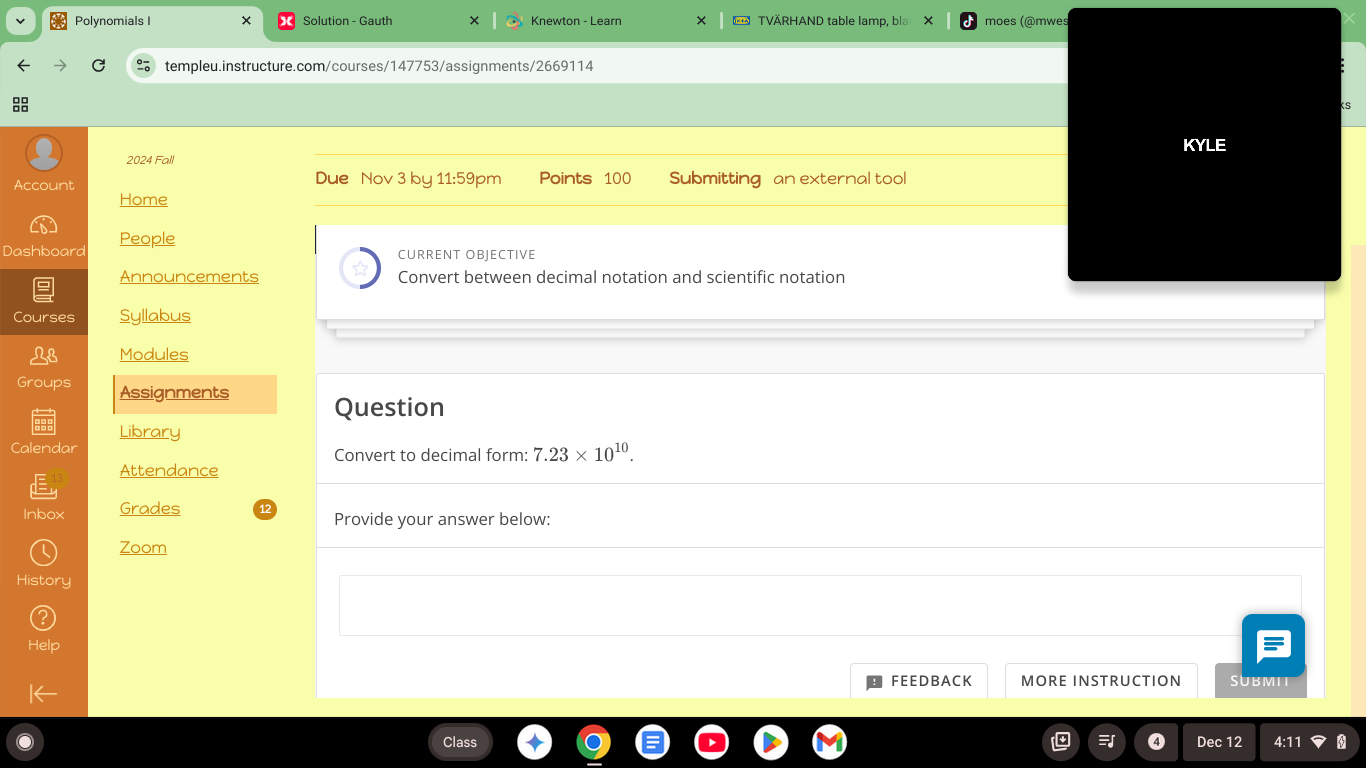 Polynomials I × Solution - Gauth Knewton - Learn * TVÄRHAND table lamp, bla moes (@mwes 
templeu.instructure.com/courses/147753/assignments/2669114 

KYLE 
2024 Fal 
Account Due Nov 3 by 11:59pm Points 100 Submitting an external tool 
Home 
Dashboard People 
CURRENT OBJECTIVE 
Announcements Convert between decimal notation and scientific notation 
Courses Syllabus 
Modules 
Groups Assignments 
Question 
Calendar Library 
Convert to decimal form: 7.23* 10^(10). 
Attendance 
Inbox Grades Provide your answer below: 
Zoom 
History 
FEEDBACK MORE INSTRUCTION SUBMIT 
Class 4 Dec 12 4:11