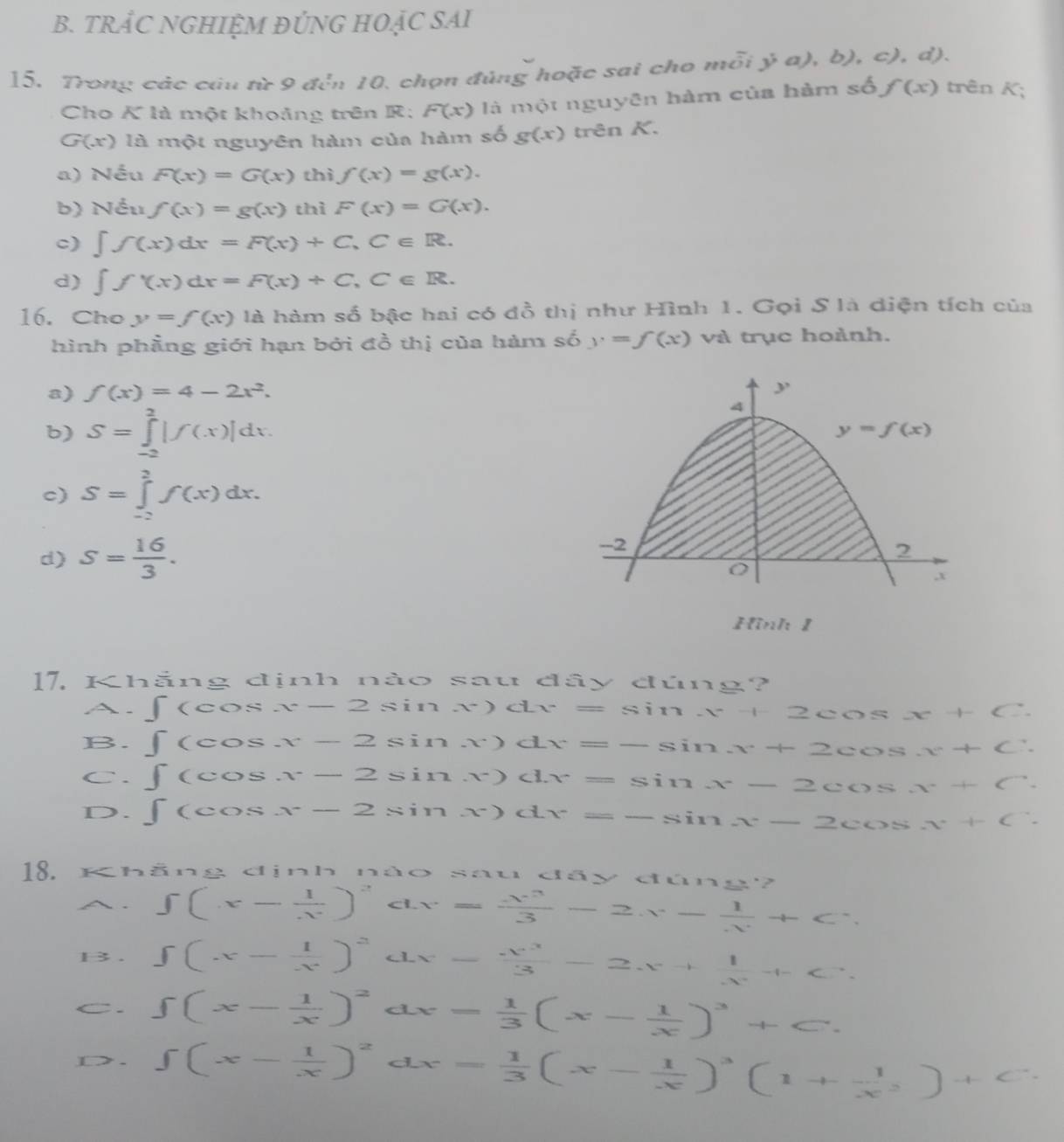 TRÂC NGHIỆM ĐÚNG HOẠC SAI
15. Trong các câu từ 9 đến 10, chọn đúng hoặc sai cho 1 noverline Oi j,a),b),c). d)
Cho K là một khoảng trên R; F(x) là một nguyên hàm của hàm số f(x) trên K;
G(x) là một nguyên hàm của hàm số g(x) trên K.
a) Nếu F(x)=G(x) thì f(x)=g(x).
b) Nều f(x)=g(x) thì F(x)=G(x).
c) ∈t f(x)dx=F(x)+C,C∈ R.
d) ∈t f'(x)dx=F(x)+C,C∈ R.
16. Cho y=f(x) là hàm số bậc hai có đồ thị như Hình 1. Gọi S là diện tích của
hình phầng giới hạn bởi đồ thị của hàm số y=f(x) và trục hoành.
a) f(x)=4-2x^2.
b) S=∈tlimits _(-2)^2|f(x)|dx.
c) S=∈tlimits _(-2)^2f(x)dx.
d) S= 16/3 .
Hình 1
17. Kh ā ns g dịnh nào sau đây đúng?
A. ∈t (cos x-2sin x)dx=sin x+2cos x+C
B. ∈t (cos x-2sin x)dx=-sin x+2cos x+C.
C. ∈t (cos x-2sin x)dx=sin x-2cos x+C.
D. ∈t (cos x-2sin x)dx=-sin x-2cos x+C
18. Khẳng định nào sau đầy đúng?
A. ∈t (x- 1/x )^2 c x= x^3/3 -2x- 1/x +C.
B. ∈t (x- 1/x )^2 x= x^3/3 -2x+ 1/x^2 +C.
C. ∈t (x- 1/x )^2 dx= 1/3 (x- 1/x )^3+C.
D>. ∈t (x- 1/x )^2^((circ) CL x=frac 1)3(x- 1/x )^3(1+ 1/x^2 )+C.