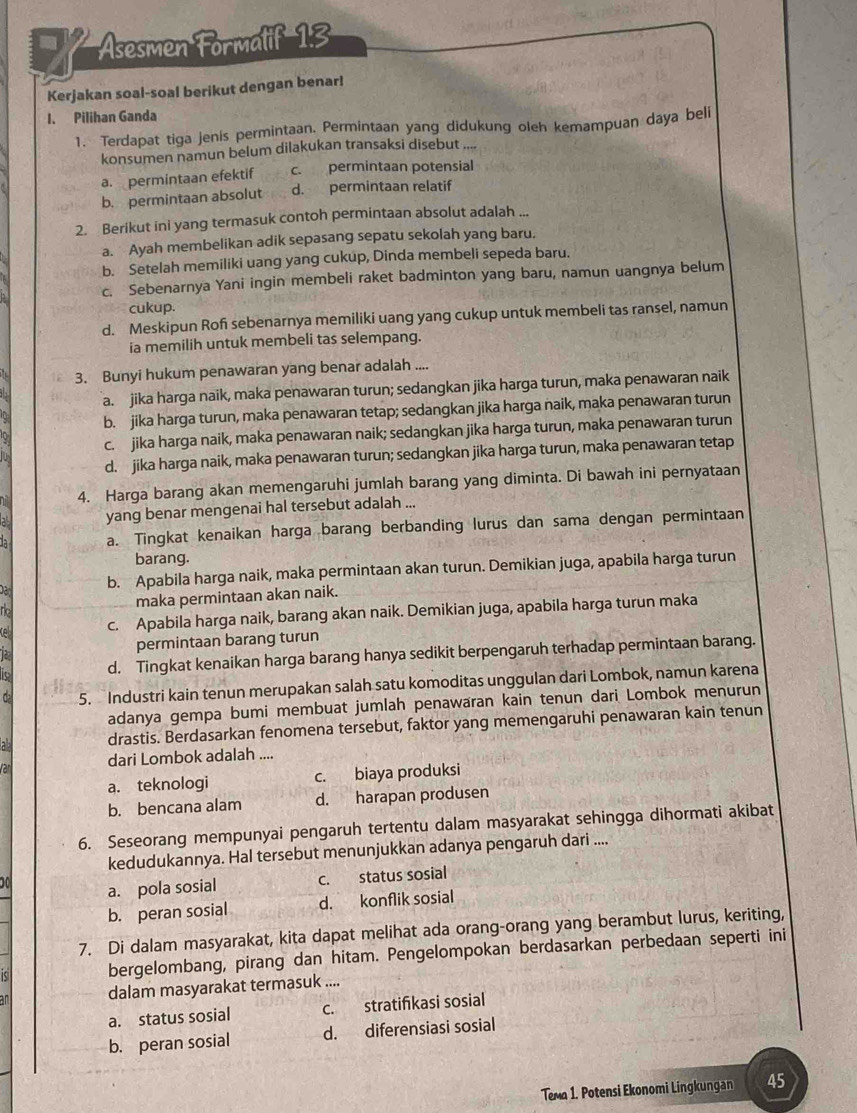 Asesmen Formalif 1:3
Kerjakan soal-soal berikut dengan benar!
1. Pilihan Ganda
1. Terdapat tiga jenis permintaan. Permintaan yang didukung oleh kemampuan daya beli
konsumen namun belum dilakukan transaksi disebut ,,.
a. permintaan efektif c. permintaan potensial
b. permintaan absolut d. permintaan relatif
2. Berikut ini yang termasuk contoh permintaan absolut adalah ...
a. Ayah membelikan adik sepasang sepatu sekolah yang baru,
b. Setelah memiliki uang yang cukup, Dinda membeli sepeda baru.
c. Sebenarnya Yani ingin membeli raket badminton yang baru, namun uangnya belum
cukup.
d. Meskipun Rof sebenarnya memiliki uang yang cukup untuk membeli tas ransel, namun
ia memilih untuk membeli tas selempang.
3. Bunyi hukum penawaran yang benar adalah ....
a. jika harga naik, maka penawaran turun; sedangkan jika harga turun, maka penawaran naik
b. jika harga turun, maka penawaran tetap; sedangkan jika harga naik, maka penawaran turun
c. jika harga naik, maka penawaran naik; sedangkan jika harga turun, maka penawaran turun
d. jika harga naik, maka penawaran turun; sedangkan jika harga turun, maka penawaran tetap
4. Harga barang akan memengaruhi jumlah barang yang diminta. Di bawah ini pernyataan
yang benar mengenai hal tersebut adalah ...
à a. Tingkat kenaikan harga barang berbanding lurus dan sama dengan permintaan
barang.
bad
b. Apabila harga naik, maka permintaan akan turun. Demikian juga, apabila harga turun
to maka permintaan akan naik.
Ke c. Apabila harga naik, barang akan naik. Demikian juga, apabila harga turun maka
permintaan barang turun
d. Tingkat kenaikan harga barang hanya sedikit berpengaruh terhadap permintaan barang.
C 5. Industri kain tenun merupakan salah satu komoditas unggulan dari Lombok, namun karena
adanya gempa bumi membuat jumlah penawaran kain tenun dari Lombok menurun
a drastis. Berdasarkan fenomena tersebut, faktor yang memengaruhi penawaran kain tenun
var dari Lombok adalah ....
a. teknologi c. biaya produksi
b. bencana alam d. harapan produsen
6. Seseorang mempunyai pengaruh tertentu dalam masyarakat sehingga dihormati akibat
kedudukannya. Hal tersebut menunjukkan adanya pengaruh dari ....
a. pola sosial c. status sosial
b. peran sosial d. konflik sosial
7. Di dalam masyarakat, kita dapat melihat ada orang-orang yang berambut lurus, keriting,
( bergelombang, pirang dan hitam. Pengelompokan berdasarkan perbedaan seperti ini
dalam masyarakat termasuk ....
a. status sosial c. stratifkasi sosial
b. peran sosial d. diferensiasi sosial
Tema 1. Potensi Ekonomi Lingkungan 45