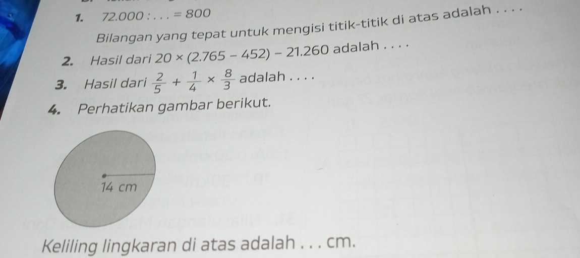 72.000 ： . . . =800
Bilangan yang tepat untuk mengisi titik-titik di atas adalah . . . . 
2. Hasil dari 20* (2.765-452)-21.260 adalah . . . . 
3. Hasil dari  2/5 + 1/4 *  8/3  adalah . . . . 
4. Perhatikan gambar berikut. 
Keliling lingkaran di atas adalah . . . cm.