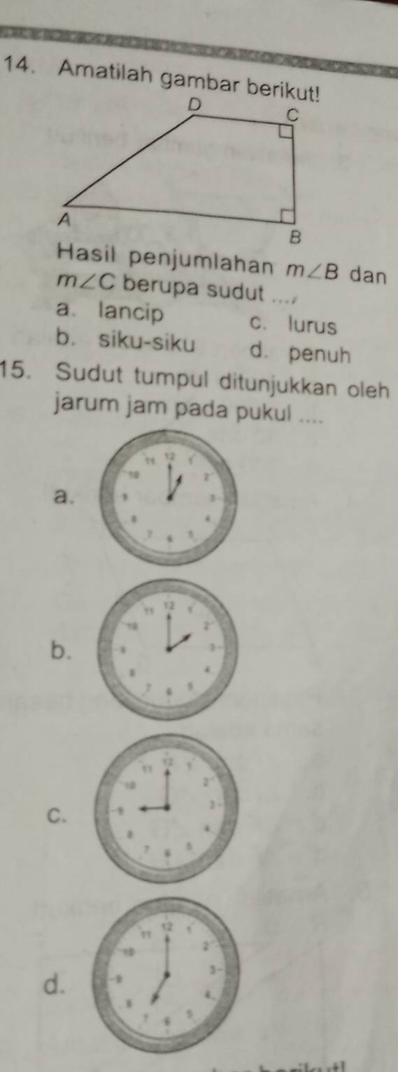 Amatilah gambar berikut!
Hasil penjumlahan m∠ B dan
m∠ C berupa sudut . . . 1
a、 lancip c. lurus
b. siku-siku d. penuh
15. Sudut tumpul ditunjukkan oleh
jarum jam pada pukul ....
a.
b.
C.
d.