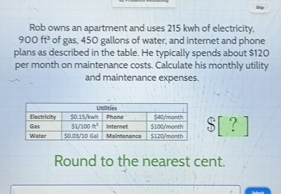 Skip
Rob owns an apartment and uses 215 kwh of electricity,
900ft^3 of gas, 450 gallons of water, and internet and phone
plans as described in the table. He typically spends about $120
per month on maintenance costs. Calculate his monthly utility
and maintenance expenses.
S[?]
Round to the nearest cent.