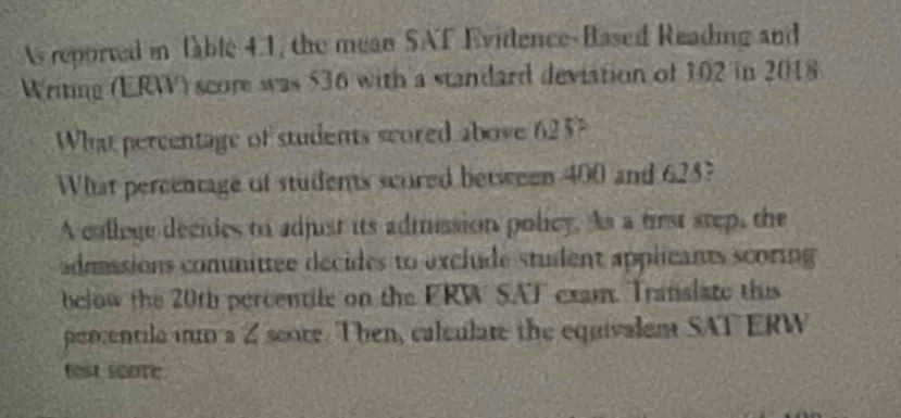 As reporved i fable 4.1, the mean SAT Evidence-Based Reading and 
Writing (ERW) score was 536 with a standard deviation of 102 in 2018
What percentage of students scored above 625? 
What percentage of students scored between 400 and 623? 
A colloge decides to adjust its admission policy. As a frst step, the 
adassions comunittee decides to exclude student applicants scoring 
below the 20th percentile on the ERW SAT exam. Translate this 
percentila into a Z score. Then, calculate the equivalem SAT ERW 
test scoTe