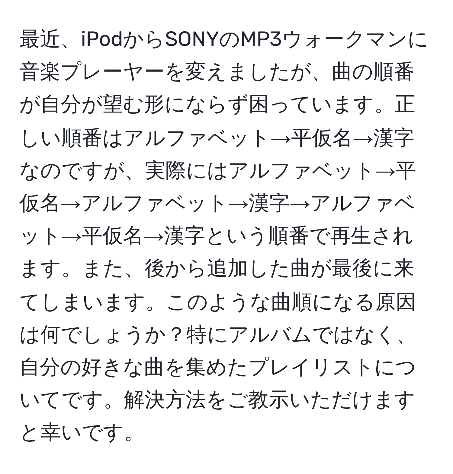 最近、iPodからSONYのMP3ウォークマンに音楽プレーヤーを変えましたが、曲の順番が自分が望む形にならず困っています。正しい順番はアルファベット→平仮名→漢字なのですが、実際にはアルファベット→平仮名→アルファベット→漢字→アルファベット→平仮名→漢字という順番で再生されます。また、後から追加した曲が最後に来てしまいます。このような曲順になる原因は何でしょうか？特にアルバムではなく、自分の好きな曲を集めたプレイリストについてです。解決方法をご教示いただけますと幸いです。