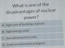 What is one of the
disadvantages of nuclear
power?
A. high cost of building reactors
B. high energy yield
C. low construction costs
D. lower environmental impact