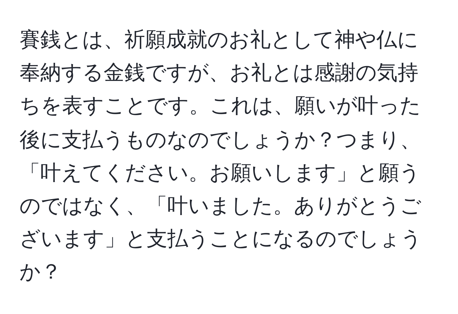 賽銭とは、祈願成就のお礼として神や仏に奉納する金銭ですが、お礼とは感謝の気持ちを表すことです。これは、願いが叶った後に支払うものなのでしょうか？つまり、「叶えてください。お願いします」と願うのではなく、「叶いました。ありがとうございます」と支払うことになるのでしょうか？