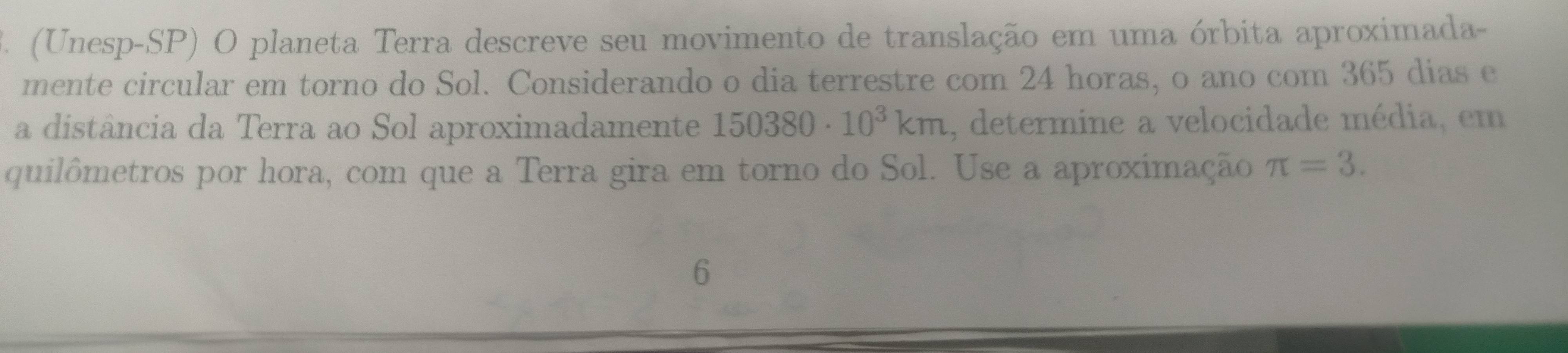 (Unesp-SP) O planeta Terra descreve seu movimento de translação em uma órbita aproximada- 
mente circular em torno do Sol. Considerando o dia terrestre com 24 horas, o ano com 365 dias e 
a distância da Terra ao Sol aproximadamente 150380· 10^3km , determine a velocidade média, em 
quilômetros por hora, com que a Terra gira em torno do Sol. Use a aproximação π =3. 
6