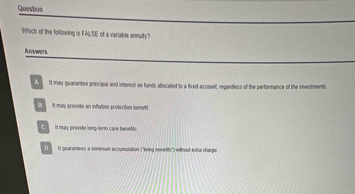 Question
Which of the following is FALSE of a variable annuity?
Answers
A It may guarantee principal and interest on funds allocated to a fixed account, regardless of the performance of the investments.
B It may provide an inflation protection benefit.
C It may provide long-term care benefits
D It guarantees a minimum accumulation (''living benefits'') without extra charge.