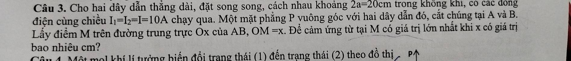 Cho hai dây dẫn thẳng dài, đặt song song, cách nhau khoảng 2a=20cm trong không khi, có các đồng 
điện cùng chiều I_1=I_2=I=10A chạy qua. Một mặt phẳng P yuông góc với hai dây dẫn đó, cắt chúng tại A và B. 
Lấy điểm M trên đường trung trực Ox của AB, OM=x :. Để cảm ứng từ tại M có giá trị lớn nhất khi x có giá trị 
bao nhiêu cm? 
* Một mol khí lí tưởng biến đổi trang thái (1) đến trang thái (2) theo đồ thị - P↑