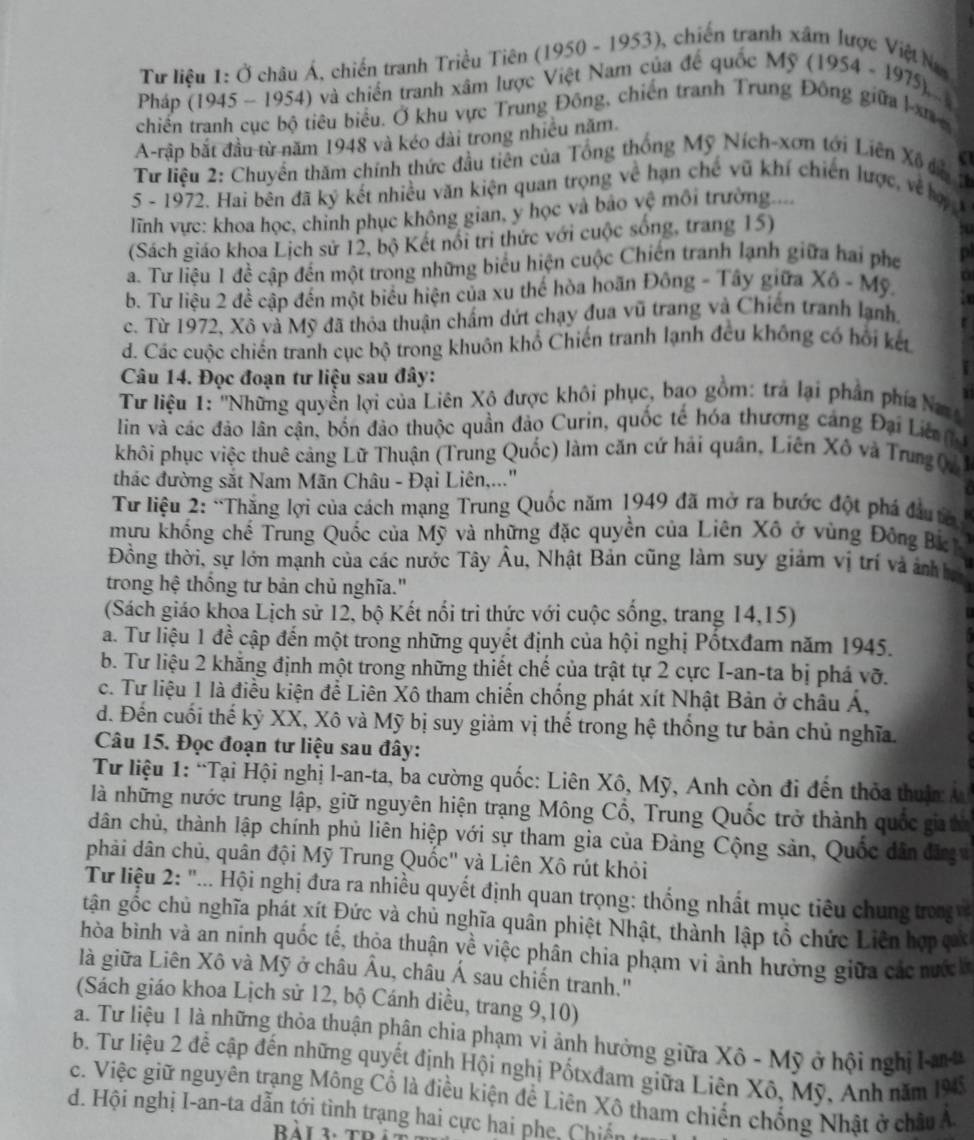 Tư liệu 1: Ở châu Á, chiến tranh Triều Tiên (1950 - 1953), chiến tranh xâm lược Việt N
Pháp (1945 - 1954) và chiến tranh xâm lược Việt Nam của để quốc Mỹ (1954-1975)

chiến tranh cục bộ tiêu biểu. Ở khu vực Trung Đông, chiến tranh Trung Đông giữa | n
A-rập bắt đầu từ năm 1948 và kéo dài trong nhiều năm
Tư liệu 2: Chuyển thăm chính thức đầu tiên của Tổng thống Mỹ Ních-xơn tới Liên Xô đn a
a
5 - 1972. Hai bên đã ký kết nhiều văn kiện quan trọng về hạn chế vũ khí chiến lược, về ợ
lĩnh vực: khoa học, chinh phục không gian, y học và bảo vệ môi trường....
(Sách giáo khoa Lịch sử 12, bộ Kết nổi tri thức với cuộc sống, trang 15)
a. Tư liệu 1 đề cập đến một trong những biểu hiện cuộc Chiến tranh lạnh giữa hai phe
b. Tư liệu 2 đề cập đến một biểu hiện của xu thế hòa hoãn Đông - Tây giữa Xô - Mỹ
c. Từ 1972, Xô và Mỹ đã thỏa thuận chẩm dứt chạy đua vũ trang và Chiến tranh lạnh.
d. Các cuộc chiến tranh cục bộ trong khuôn khổ Chiến tranh lạnh đều không có hồi kết
Câu 14. Đọc đoạn tư liệu sau đây:
Từ liệu 1: ''Những quyền lợi của Liên Xô được khôi phục, bao gồm: trả lại phần phía Na 
lin và các đảo lân cận, bốn đảo thuộc quần đảo Curin, quốc tế hóa thương cảng Đại Li 
khôi phục việc thuê cảng Lữ Thuận (Trung Quốc) làm căn cứ hải quân, Liên Xô và Trung ( 
thác đường sắt Nam Mãn Châu - Đại Liên,..."
Từ liệu 2: “Thắng lợi của cách mạng Trung Quốc năm 1949 đã mở ra bước đột phá đầu ta
mưu khống chế Trung Quốc của Mỹ và những đặc quyền của Liên Xô ở vùng Đông Bị
Đồng thời, sự lớn mạnh của các nước Tây Âu, Nhật Bản cũng làm suy giảm vị trí và ảnh
trong hệ thống tư bản chủ nghĩa.'
(Sách giáo khoa Lịch sử 12, bộ Kết nổi tri thức với cuộc sống, trang 14,15)
a. Tư liệu 1 đề cập đến một trong những quyết định của hội nghị Pốtxđam năm 1945.
b. Tư liệu 2 khẳng định một trong những thiết chế của trật tự 2 cực I-an-ta bị phá vỡ.
c. Tư liệu 1 là điều kiện để Liên Xô tham chiến chống phát xít Nhật Bản ở châu Á,
d. Đến cuối thế kỷ XX, Xô và Mỹ bị suy giảm vị thế trong hệ thống tư bản chủ nghĩa.
Câu 15. Đọc đoạn tư liệu sau đây:
Từ liệu 1: “Tại Hội nghị l-an-ta, ba cường quốc: Liên Xô, Mỹ, Anh còn đi đến thỏa thuận A
là những nước trung lập, giữ nguyên hiện trạng Mông Cổ, Trung Quốc trở thành quốc gia tờ
dân chủ, thành lập chính phủ liên hiệp với sự tham gia của Đảng Cộng sản, Quốc dân đăng 
phải dân chủ, quân đội Mỹ Trung Quốc" và Liên Xô rút khỏi
Từ liệu 2: "... Hội nghị đưa ra nhiều quyết định quan trọng: thống nhất mục tiêu chung trongv
tận gốc chủ nghĩa phát xít Đức và chủ nghĩa quân phiệt Nhật, thành lập tổ chức Liên hợp qak
hòa bình và an nính quốc tế, thỏa thuận yề việc phân chia phạm vi ảnh hưởng giữa các nước 
là giữa Liên Xô và Mỹ ở châu Âu, châu Á sau chiến tranh.''
(Sách giáo khoa Lịch sử 12, bộ Cánh diều, trang 9,10)
a. Tư liệu 1 là những thỏa thuận phân chia phạm vi ảnh hưởng giữa Xô - Mỹ ở hội nghị L a t
b. Tư liệu 2 để cập đến những quyết định Hội nghị Pốtxđam giữa Liên Xô, Mỹ, Anh năm 195
c. Việc giữ nguyên trạng Mông Cổ là điều kiện để Liên Xô tham chiến chống Nhật ở châu Ả
d. Hội nghị I-an-ta dẫn tới tình trạng hai cực hai phe, Chiến 
Rài 1.thíi