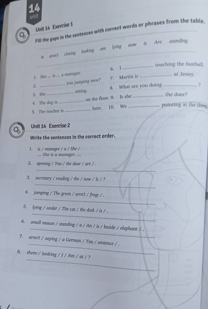 unit 
Unit 14 Exercise 1 
Fill the gaps in the sentences with correct words or phrases from the table. 
_is aren't closing looking am lying now is Are standing 
_touching the football. 
6. I 
1. She ... is ... a manager. 
2. you jumping now? 7. Martin is 
_at Jenny. 
3. She_ sitting. 8. What are you doing_ 
? 
4. The dog is_ on the floor. 9. Is she_ 
the door? 
5. The teacher is_ here. 10. We_ 
pointing at the sheep. 
Unit 14 Exercise 2 
Write the sentences in the correct order. 
1. is / manager / a / She / . 
... She is a manager. ... 
2. opening / You / the door / are / . 
_ 
_ 
3. secretary / reading / the / now / Is / ? 
_ 
4. jumping / The green / aren't / frogs / . 
_ 
5. lying / under / The cat / the desk / is / . 
_ 
6. small mouse / standing / a / An / is / beside / elephant / . 
_ 
7. aren't / saying / a German / You / sentence / . 
_ 
8. them / looking / I / Am / at / ?