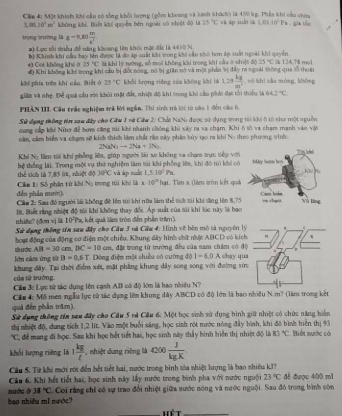 Cầu 4: Một khinh khi cầu có tổng khối lượng (gồm khoang và hành khách) là 450 kg. Phản khi cầu chúa
3,00.10^3m^3 không khí. Biết khí quyền bên ngoài có nhiệt độ là 25°C và áp suốt là L03.10^3Pa gia tốc
trọng trường là g=9,80 m/s^2 .
*) Lực tổi thiểu để năng khoang lên khôi mật đất là 4410 N.
b) Khính khí cầu bay lên được là do áp suất khí trong khí cầu nhỏ hơn áp suất ngoài khí quyền
e) Coi không khi ở 25°C là khi lý tướng, số mol không khí trong khí cầu ở nhiệt độ 25°C là 124,78 mol.
đ) Khi không khí trong khí cầu bị đốt nóng, nó bị giān nở và một phần bị đây ra ngoài thông qua lỗ thoát
khí phía trên khí cầu. Biết ở 25°C khổi lượng riěng của khōng khí là 1.29 kg/m^3  yò khí cầu mòng, khōng
giền và nhẹ. Để quả cầu rời khỏi mặt đất, nhiệt độ khi trong khí cầu phải đạt tối thiểu là 64.2°C
PHẢN III Cầu trắc nghiệm trả lời ngắn. Thí sinh trả lời từ câu 1 đến câu 6.
Sử dụng thông tin sau đây cho Câu I và Câu 2: Chất NaN: được sử dụng trong túi khí ô tổ như một nguồn
cung cấp khí Nitơ để bơm căng túi khí nhanh chóng khi xây ra va chạm. Khi ô tô va chạm mạnh vào vật
căn, căm biển va chạm sẽ kích thích làm chất răn này phân hủy tạo ra khi Na theo phương tinh:
2NaN_3to 2Na+3N_2
Khí Na làm túi khí phổng lên, giúp người lái xe không va chạm trực tiếp với
hệ thống lái. Trong một vụ thử nghiệm làm túi khi phồng lên, khi đó túi khí có
thể tích là 7,85 lit, nhiệt độ 30°C và áp suất 1,5:10^3Pa.
Cầu 1: Số phân tử khí V trong túi khí là x· 10^(20)hat 1. Tìm x (lảm tròn kết quả
đến phần mười). 
Cầu 2: Sau đồ người lái không đề lên túi khí nữu làm thể tích túi khí tăng lên 8,7
lít, Biết rằng nhiệt độ túi khí không thay đổi. Áp suất của túi khi lúc này là ba
nhiðu? (đơn vj là 10Pa 1, kết quả làm tròn đến phần trăm).
Sử dụng thông tỉn sau đây cho Cầu 3 và Câu 4: Hình vẽ bên mô tả nguyên lý
hoạt động của động cơ điện một chiều. Khung dây hình chữ nhật ABCD có kích
thước AB=30cm,BC=10cm , đặt trong từ trường đều của nam châm có độ
lớn cảm ứng từ B=0.6T Dòng điện một chiều có cường d 1=6,0A chạy qu
khung dây. Tại thời điểm xét, mặt phẳng khung dây song song với đường sứ
của tử trường.
Cầu 3: Lực từ tác dụng lên cạnh AB có độ lớn là bao nhiêu N?
Cầu 4: Mô men ngẫu lực từ tác dụng lên khung dây ABCD có độ lớn là bao nhiêu N.m? (làm trong kết
quả đến phần trăm).
Sử dụng thông tin sau đây cho Câu 5 và Câu 6: Một học sinh sử dụng bình giữ nhiệt có chức năng hiển
thị nhiệt độ, dung tích 1,2 lít. Vào một buổi sáng, học sinh rót nước nóng đầy bình, khi đó bình hiển thị 93°C C để mang đi học. Sau khi học hết tiết hai, học sinh này thấy bình hiển thị nhiệt độ là 83°C Biết nước có
khối lượng riêng là 1 kg/ell   ,nhiệt dung riêng là 4200 J/kg.K 
Cầu 5. Từ khi mới rót đến hết tiết hai, nước trong bình tỏa nhiệt lượng là bao nhiêu kJ?
Câu 6. Khi hết tiết hai, học sinh này lấy nước trong bình pha với nước nguội 23°C để được 400 ml
nước ở 38°C Ci rằng chỉ có sự trao đổi nhiệt giữa nước nóng và nước nguội. Sau đó trong bình còn
bao nhiêu m1 nước?
_Hét_