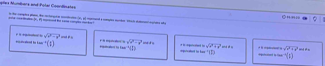 plex Numbers and Polar Coordinates
○01:35:23
in the complex plane, the reclangular coordinates (x,y) represent a complex number. Which statement explains why
polar coordinates (r,θ ) represent the same complex number?
r is equivalent to sqrt(x^2-y^2) andθis r is equivalent to sqrt(x^2-y^2) andθis r is equivalent to sqrt(x^2+y^2)
equivalent to tan^(-1)( π /v ) equivalent to tan^(-1) (2) equivalent to tan^(-1) (2) tan^(-1)( x/y )
andθ is r is equivalent to sqrt(x^2+y^2) andθ is
equivalent 0