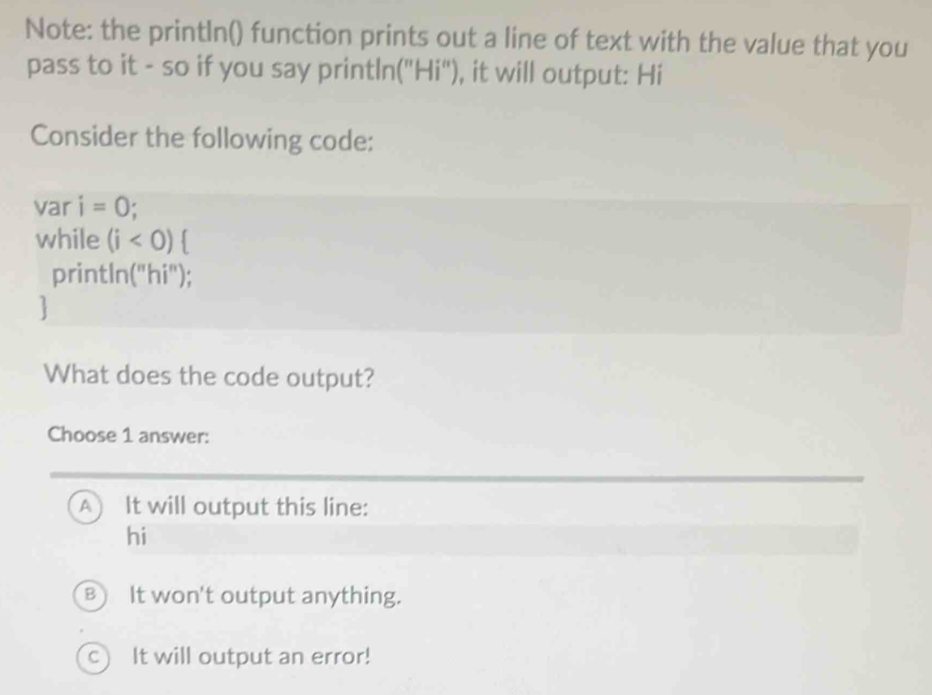 Note: the println() function prints out a line of text with the value that you
pass to it - so if you say println("Hi"), it will output: Hi
Consider the following code:
var i=0
while (i<0) 
println("hi");
]
What does the code output?
Choose 1 answer:
A) It will output this line:
hi
B) It won't output anything.
C It will output an error!