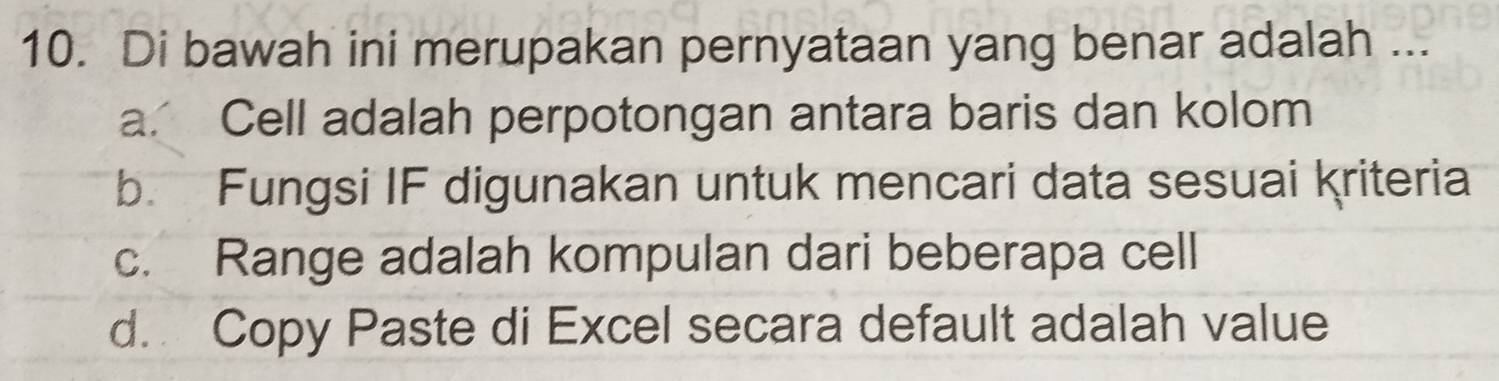 Di bawah ini merupakan pernyataan yang benar adalah ...
a. Cell adalah perpotongan antara baris dan kolom
b. Fungsi IF digunakan untuk mencari data sesuai kriteria
c. Range adalah kompulan dari beberapa cell
d. Copy Paste di Excel secara default adalah value