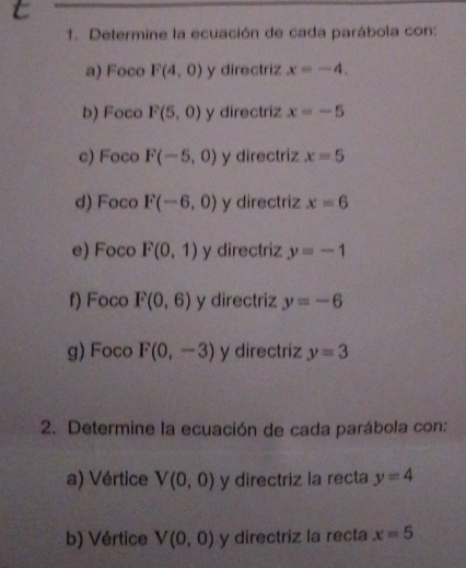 Determine la ecuación de cada parábola con: 
a) Foco F(4,0) y directriz x=-4. 
b) Foco F(5,0) y directriz x=-5
c) Foco F(-5,0) y directriz x=5
d) Foco F(-6,0) y directriz x=6
e) Foco F(0,1) y directriz y=-1
f) Foco F(0,6) y directriz y=-6
g) Foco F(0,-3) y directriz y=3
2. Determine la ecuación de cada parábola con: 
a) Vértice V(0,0) y directriz la recta y=4
b) Vértice V(0,0) y directriz la recta x=5