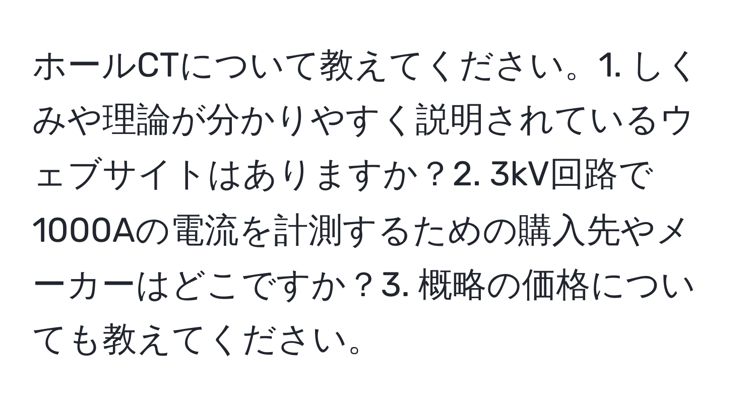 ホールCTについて教えてください。1. しくみや理論が分かりやすく説明されているウェブサイトはありますか？2. 3kV回路で1000Aの電流を計測するための購入先やメーカーはどこですか？3. 概略の価格についても教えてください。