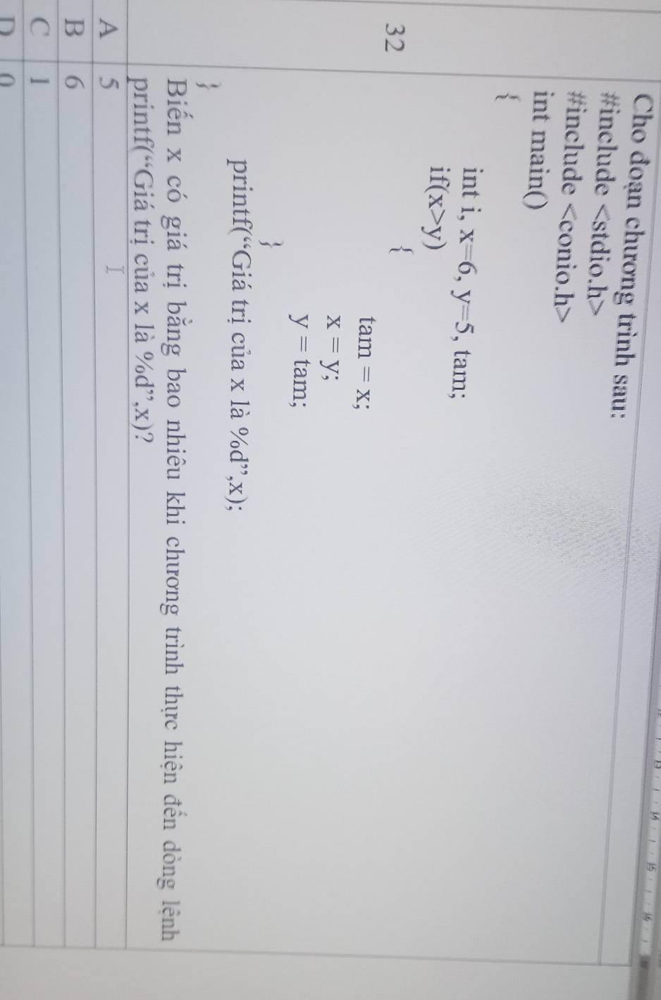 Cho đoạn chương trình sau:
#include
#include
int main()
3
int i, x=6, y=5 , tam;
1 f(x>y)
32
tan =x
x=y;
y=tan ;
printf(“Giá trị của x là ^0/_0d ”, x);
Biến x có giá trị bằng bao nhiêu khi chương trình thực hiện đến dòng lệnh
printf(“Giá trị của x là %d”, x)?
A 5
B 6
C l
D 0