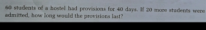 60 students of a hostel had provisions for 40 days. If 20 more students were
admitted, how long would the provisions last?