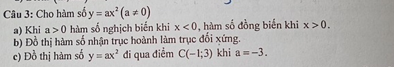 Cho hàm số y=ax^2(a!= 0)
a) Khi a>0 hàm số nghịch biến khi x<0</tex> , hàm số đồng biến khi x>0. 
b) Đồ thị hàm số nhận trục hoành làm trục đổi xứng. 
c) Đồ thị hàm số y=ax^2 đi qua điểm C(-1;3) khi a=-3.