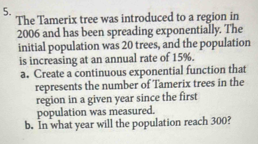 The Tamerix tree was introduced to a region in 
2006 and has been spreading exponentially. The 
initial population was 20 trees, and the population 
is increasing at an annual rate of 15%. 
a. Create a continuous exponential function that 
represents the number of Tamerix trees in the 
region in a given year since the first 
population was measured. 
b. In what year will the population reach 300?