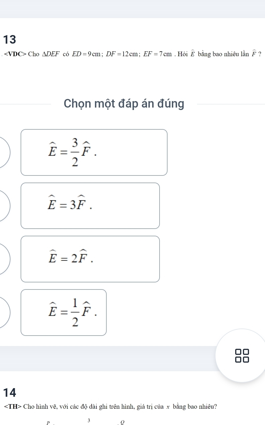 13
Cho△ DEF có ED=9cm; DF=12cm; EF=7cm. Hỏi widehat E bằng bao nhiêu lầi widehat F ?
Chọn một đáp án đúng
widehat E= 3/2 widehat F.
hat E=3hat F.
hat E=2hat F.
hat E= 1/2 hat F. 
14
Cho hình vẽ, với các độ dài ghi trên hình, giá trị của x bằng bao nhiêu?
P
3 0